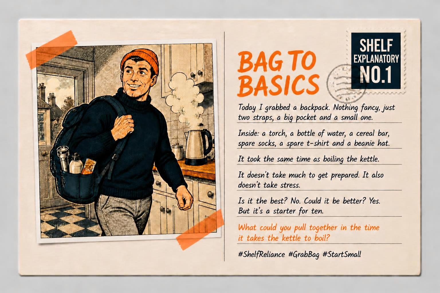Bag to Basics, Shelf Explanatory No. 1. A man carries a backpack beside a boiling kettle. Today I grabbed a backpack. Nothing fancy, just two straps, a big pocket and a small one. Inside: a torch, a bottle of water, a cereal bar, spare socks, a spare T-shirt and a beanie hat. It took the same time as boiling the kettle. It does not take much to get prepared. It also does not take stress. Is it the best? No. Could it be better? Yes. But it is a starter for ten. What could you pull together in the time it takes the kettle to boil? Shelf Reliance. Grab Bag. Start Small.